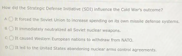 How did the Strategic Defense Initiative (SDI)influence the Cold War's outcome?
It forced the Soviet Union to increase spending on its own missile defense systems.
B It immediately neutralized all Soviet nuclear weapons.
C It caused Western European nations to withdraw from NATO.
D
It led to the United States abandoning nuclear arms control agreements.