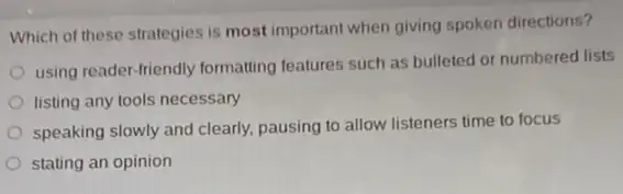 Which of these strategies is most important when giving spoken directions?
using reader-friendly formatting features such as bulleted or numbered lists
listing any tools necessary
speaking slowly and clearly.pausing to allow listeners time to focus
stating an opinion