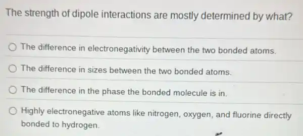 The strength of dipole interactions are mostly determined by what?
The difference in electronegativity between the two bonded atoms.
The difference in sizes between the two bonded atoms.
The difference in the phase the bonded molecule is in.
Highly electronegative atoms like nitrogen oxygen, and fluorine directly
bonded to hydrogen.