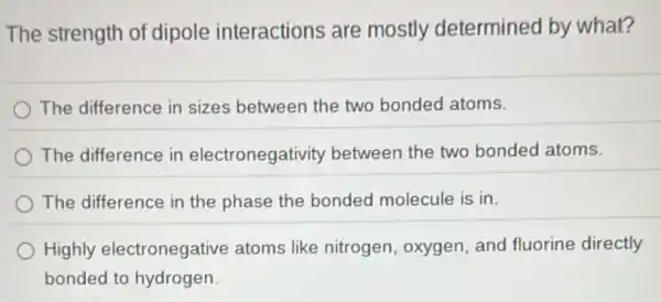 The strength of dipole interactions are mostly determined by what?
The difference in sizes between the two bonded atoms.
The difference in electronegativity between the two bonded atoms.
The difference in the phase the bonded molecule is in.
Highly electronegative atoms like nitrogen, oxygen and fluorine directly
bonded to hydrogen.