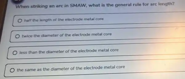 When striking an arc in SMAW,what is the general rule for arc length?
half the length of the electrode metal core
twice the diameter of the electrode metal core
metal core
__
the same as the diameter of the electrode metal core