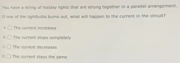 You have a string of holiday lights that are strung together in a parallel arrangement.
If one of the lightbulbs burns out,what will happen to the current in the circuit?
The current increases
B The current stops completely
The current decreases
The current stays the same