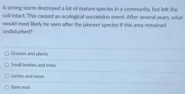 A strong storm destroyed a lot of mature species in a community.but left the
soil intact. This caused an ecological succession event. After several years what
would most likely be seen after the pioneer species if this area remained
undisturbed?
Grasses and plants
Small bushes and trees
Lichen and moss
Bare rock
