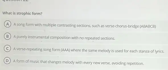 What is strophic form?
A
A song form with multiple contrasting sections, such as verse-chorus-bridge (ABABCB)
B A.purely instrumental composition with no repeated sections.
C
A verse-repeating song form (AAA) where the same melody is used for each stanza of lyrics.
D
A form of music that changes melody with every new verse, avoiding repetition.