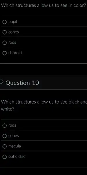 Which structures allow us to see in color?
pupil
cones
rods
choroid
Question 10
Which structures allow us to see black anc
white?
rods
cones
macula
optic disc