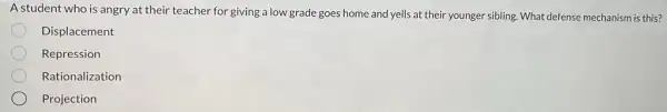 A student who is angry at their teacher for giving a low grade goes home and yells at their younger sibling.What defense mechanism is this?
Displacement
Repression
Rationalization
Projection