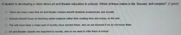 A student is developing a claim about art and theater education in schools Which of these claims is fair focused.and complex?(1 point)
There are many ways that art and theate classes benefit students academically and socially
Schools should focus on teaching useful subjects rather than wasting time and money on the arts.
The arts have been a major part of society since ancient times and we are doomed if we do not hono them
Art and theater classes are important to society and so we need to offer them at school