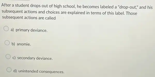 After a student drops out of high school,he becomes labeled a "drop-out," and his
subsequent actions and choices are explained in terms of this label.Those
subsequent actions are called
a) primary deviance.
b) anomie.
c) secondary deviance.
d) unintended consequences.