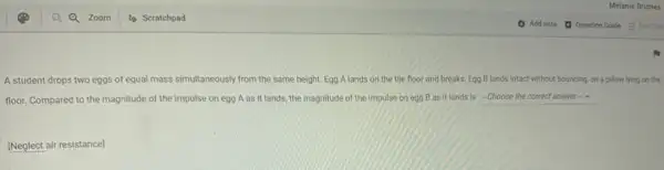 A student drops two eggs of equal mass simultaneously from the same height. Egg A lands on the tile floor and breaks. Egg B lands intact without bouncing.on a pillow lying on the
floor. Compared to the magnitude of the impulse on egg A as it lands, the magnitude of the impulse on egg B as it lands is -Choose the correct answer-
[Neglect air resistance]