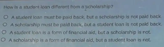 How is a student loan different from a scholarship?
A student loan must be paid back, but a scholarship is not paid back.
A scholarship must be paid back, but a student loan is not paid back.
A student loan is a form of financial aid but a scholarship is not.
A scholarship is a form of financial aid but a student loan is not.