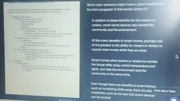 A student numed Ke has been researching the berells and drawtacks of smart
dinices in homes. Betos in his outine of the section on the benefits.
A. Montoring while ou of the house
1. Break-ins or package theft
2. Deaster damage
2 Pet activity
guest activity
to spying
outsiden, though good practice might
be to let people know they are being montored
B. Control while au of this house
1. Terpenture
11. Lawer heatinglcooling bills
b) hurince decounts for
2. Lights
C. Oood for the environment and community
during high demand
using every during pear demand
times by responding to
(Exempusi)
1. Drawbacks
A. Can be hacked
1. "neary 2015, one tech company tested 16 tome automition
drices and lound only one that to researchen couldn't easily break
Which topic sentence might make a good transition to
the third paragraph of that section (point C)?
In addition to these benefits for the owners or
renters, smart home devices also benefit the
community and the environment.
Of the many benefits of smart homes, perhaps one
of the greatest is the ability for owners or renters to
monitor their homes while they are away.
Smart homes allow owners or renters to monitor
the house while away.control temperature and
lights, and help the environment and the
community at the same time.
Even though there are benefits to smart homes,
such as monitoring while away, there are also Chat with a Tutor
drawbacks, such as the fact that smart devices
can be hacked.