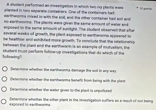 A student performed an investigation in which two ivy plants were
planted in two separate containers. One of the containers had
earthworms mixed in with the soil, and the other container had soll and
no earthworms. The plants were given the same amount of water and
exposed to the same amount of sunlight.The student observed that after
several weeks of growth, the plant exposed to earthworms appeared to
be healthier and exhibited more growth.To conclude that the relationship
between the plant and the earthworm is an example of mutualism the
student must perform follow-up investigations that do which of the
following?
Determine whether the earthworms damage the soil in any way
Determine whether the earthworms benefit from being with the plant
Determine whether the water given to the plant is unpolluted
Determine whether the other plant in the investigation suffers as a result of not being
exposed to earthworms
10 points