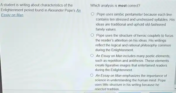 A student is writing about characteristics of the
Enlightenment period found in Alexander Pope's An
Essay on Man.
Which analysis is most correct?
Pope uses iambic pentameter because each line
contains ten stressed and unstressed syllables. His
ideas are traditional and uphold old-fashioned
family values
Pope uses the structure of heroic couplets to focus
the reader's attention on his ideas. His writings
reflect the logical and rational philosophy common
during the Enlightenment.
An Essay on Man includes many poetic elements
such as repetition and antithesis. These elements
create figurative images that entertained readers
during the Enlightenment.
An Essay on Man emphasizes the importance of
science in understanding the human mind. Pope
uses little structure in his writing because he
rejected tradition