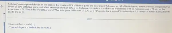 A student's course grade is based on one midterm that counts as 20%  of his final grade one class project that counts as 15%  of his final grade, a set of homework assignments that counts as 30%  of his final grade,and a final exam that counts as 35%  of his final grade. His midterm score is 69 his project score is 92, his homework score is 78, and his final
exam score is 68 What is his overall final score? What letter grade did he earn (A, B, C, D, or F)?Assume that a mean of 90 or above is an A. a mean of at least 80 but less than 90
is a B, and so on.
His overall final score is square 
(Type an integer or a decimal. Do not round.)