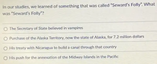 In our studies, we learned of something that was called "Seward's Folly"What
was "Seward's Folly"?
The Secretary of State believed in vampires
Purchase of the Alaska Territory, now the state of Alaska, for 7.2 million dollars
His treaty with Nicaragua to build a canal through that country
His push for the annexation of the Midway Islands in the Pacific