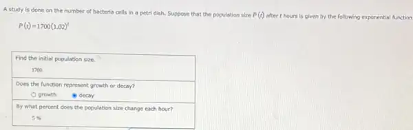 A study is done on the number of bacteria cells in a petri dish. Suppose that the population size P(t) after t hours is given by the following exponential function
P(t)=1700(1.02)^t
Find the initial population size.
1700
Does the function represent growth or decay?
growth
(1) decay
By what percent does the population size change each hour?
5%