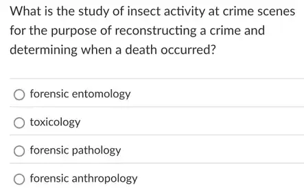 What is the study of insect activity at crime scenes
for the purpose of reconstructing a crime and
determining when a death occurred?
forensic entomology
toxicology
forensic pathology
forensic anthropology