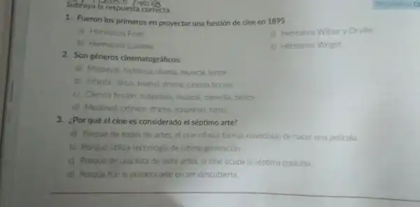 Subraya la reso
1. Fueron los primeros en proyectar una función de cine en 1895.
a) Hermanos Ford
c) Hermanos Wibury Orville
b) Hermanos Lumiere
d) Hermanos Wright
2. Son géneros cinematográficos:
a) Medieval, historico drama, musical, terror
b) Infantil, lirico, teatral drama, ciencia ficcion
c) Ciencia ficción suspenso, musical comedia, belico
d) Medieval, crónica drama, suspenso, terror
3. ¿Por qué el cine es considerado el séptimo arte?
a) Porque de todas las artes, el cine ofrece formas novedosas de hacer una pelicula.
b) Porque utiliza tecnologia de ultima generación.
c) Porque de una lista de siete artes el cine ocupa la séptima posición.
d) Porque fue la primera arte en ser descubierta.