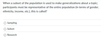 When a subset of the population is used to make generalizations about a topic;
participants must be representative of the entire population (in terms of gender,
ethnicity, income, etc.), this is called?
Sampling
Subset
Research