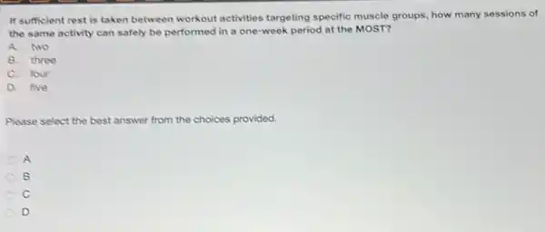 If sufficient rest is taken between workout activities targeting specific muscle groups, how many sessions of
the same activity can safely be performed in a one-week period at the MOST?
A. two
B. three
C. four
D. five
Please select the best answer from the choices provided.
A
B
C
D