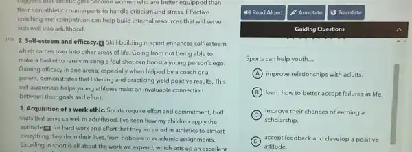 suggests that athletic girls become women who are better equipped than
their non-athletic counterparts to handle criticism and stress. Effective
coaching and competition can help build internal resources that will serve
kids well into adulthood.
[10]
2. Self-esteem and efficacy.Skill-building in sport enhances self-esteem,
which carries over into other areas of life Going from not being able to
make a basket to rarely missing a foul shot can boost a young person's ego.
Gaining efficacy in one arena, especially when helped by a coach or a
parent, demonstrates that listening and practicing yield positive results. This
self-awareness helps young athletes make an invaluable connection
between their goals and effort.
3. Acquisition of a work ethic. Sports require effort and commitment, both
traits that serve us well in adulthood. I've seen how my children apply the
aptitude to for hard work and effort that they acquired in athletics to almost
everything they do in their lives, from hobbies to academic assignments.
Excelling in sport is all about the work we expend, which sets up an excellent
Guiding Questions
Sports can help youth. __
A improve relationships with adults.
B learn how to better accept failures in life.
C improve their chances of earning a
scholarship.
D accept feedback and develop a positive
attitude.