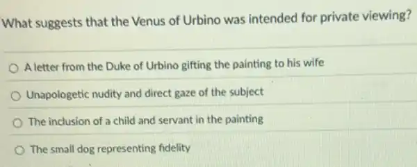 What suggests that the Venus of Urbino was intended for private viewing?
A letter from the Duke of Urbino gifting the painting to his wife
Unapologetic nudity and direct gaze of the subject
The inclusion of a child and servant in the painting
The small dog representing fidelity