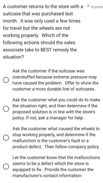 suitcase that was purchased last
month. It was only used a few times
for travel but the wheels are not
working properly.. Which of the
following actions should the sales
associate take to BEST remedy the
situation?
Ask the customer if the suitcase was
overstuffed because extreme pressure may
have caused the problem. Offer to show the
customer a more durable line of suitcases.
Ask the customer what you could do to make
the situation right , and then determine if the
proposed solution is in line with the store's
policy. If not, ask a manager for help.
Ask the customer what caused the wheels to
stop working properly, and determine if the
malfunction is the customer's fault or a
product defect.Then follow company policy.
A customer returns to the store with a 4 points
Let the customer know that the malfunctions
seems to be a defect which the store is
equipped to fix . Provide the customer the
manufacturer's contact information