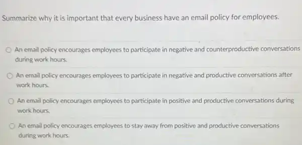 Summarize why it is important that every business have an email policy for employees.
An email policy encourages employees to participate in negative and counterproductive conversations
during work hours.
An email policy encourages employees to participate in negative and productive conversations after
work hours.
An email policy encourages employees to participate in positive and productive conversations during
work hours
An email policy encourages employees to stay away from positive and productive conversations
during work hours.