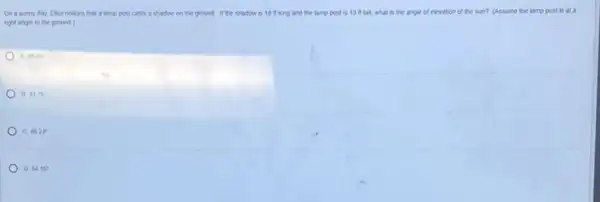 On a sunny day Ellot notices that a tamp post casts a shadow on the ground if the shadow is 16 it long and the lamp post is 13 m tall, what is the angle of elevation of the sun?(Assume the tamp post is at a
right angle to the ground)
A 35.84
B 43.76^circ 
c 46.24^circ 
D 5416^circ