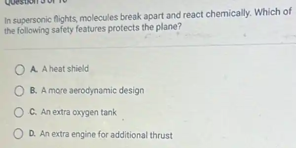 In supersonic flights molecules break apart and react chemically. Which of
the following safety features protects the plane?
A. A heat shield
B. A more aerodynamic design
C. An extra oxygen tank
D. An extra engine for additional thrust