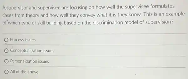 A supervisor and supervisee are focusing on how well the supervisee formulates
cases from theory and how well they convey what it is they know.This is an example
of which type of skill building based on the discrimination model of supervision?
Process issues
Conceptualization issues
Personalization issues
All of the above.