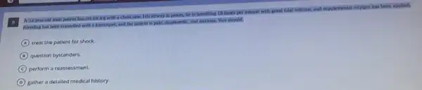 supplemental oxygen has been applled.
A 33-year-old male patient has cut his leg with a chain saw. His alrway is patent, he is breathing 18 times per minute with good tidal volume, and sup
Bleeding has been controlled with a tourniquet, and the patient is pale,diaphoretic, and anxious. You should:
A treat the patient for shock.
B question bystanders.
C perform a reassessment.
D gather a detailed medical history.