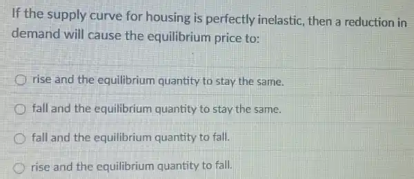 If the supply curve for housing is perfectly inelastic, then a reduction in
demand will cause the equilibrium price to:
rise and the equilibrium quantity to stay the same.
fall and the equilibrium quantity to stay the same.
fall and the equilibrium quantity to fall.
rise and the equilibrium quantity to fall.