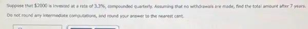 Suppose that 2000 is invested at a rate of 3.3%  compounded quarterly. Assuming that no withdrawals are made,find the total amount after 7 years.
Do not round any intermediate computations, and round your answer to the nearest cent.