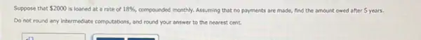 Suppose that 2000 is loaned at a rate of 18%  compounded monthly. Assuming that no payments are made,find the amount owed after 5 years.
Do not round any Intermediate computations, and round your answer to the nearest cent.
square