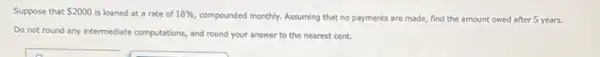 Suppose that 2000 is loaned at a rate of 18% 
compounded monthly. Assuming that no payments are made,find the amount owed after 5 years.
Do not round any Intermediate computations, and round your answer to the nearest cent.