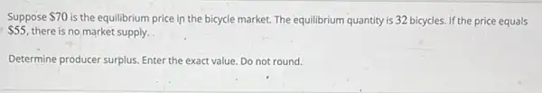 Suppose 70 is the equilibrium price in the bicycle market.The equilibrium quantity is 32 bicycles. If the price equals
 55 there is no market supply.
Determine producer surplus Enter the exact value Do not round.