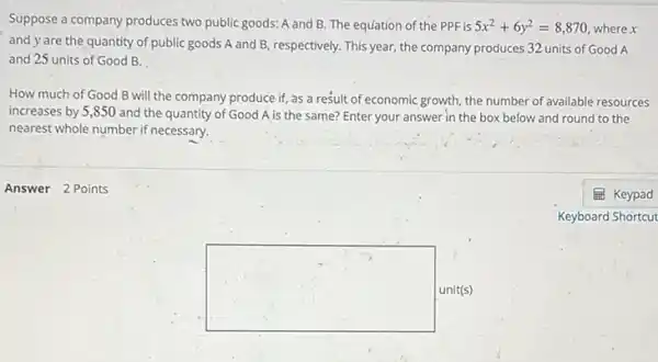 Suppose a company produces two public goods: A and B. The equation of the PPF is 5x^2+6y^2=8,870 where x
and y are the quantity of public goods A and B, respectively.This year, the company produces 32 units of Good A
and 25 units of Good B.
How much of Good B will the company produce if, as a result of economic growth the number of available resources
increases by 5,850 and the quantity of Good A is the same? Enter your answer in the box below and round to the
nearest whole number if necessary.
Answer 2 Points
square  unit(s)