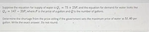 Suppose the equation for supply of water is Q_(s)=75+25P and the equation for demand for water looks like
Q_(d)=147-20P where P is the price of a gallon and Q is the number of gallons.
Determine the shortage from the price ceiling if the government sets the maximum price of water as 1.40 per
gallon. Write the exact answer. Do not round.