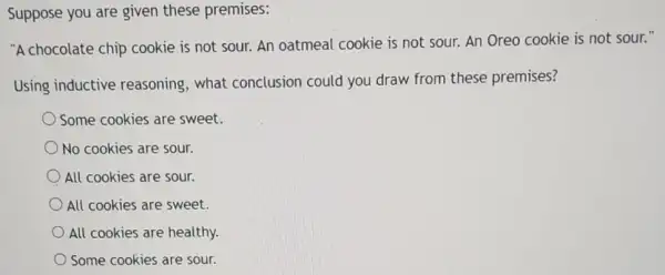 Suppose you are given these premises:
"A chocolate chip cookie is not sour.An oatmeal cookie is not sour. An Oreo cookie is not sour."
Using inductive reasoning, what conclusion could you draw from these premises?
Some cookies are sweet.
No cookies are sour.
All cookies are sour.
All cookies are sweet.
All cookies are healthy.
Some cookies are sour.