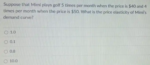 Suppose that Mimi plays golf 5 times per month when the price is 40 and 4
times per month when the price is 50 What is the price elasticity of Mimi's
demand curve?
1.0
D 0.11
0.8
10.0