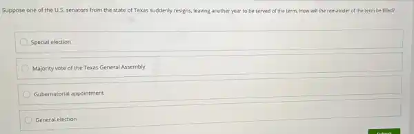 Suppose one of the U.S. senators from the state of Texas suddenly resigns leaving another year to be served of the term. How will the remainder of the term be filled?
Special election
Majority vote of the Texas General Assembly
Gubernatorial appointment
General election