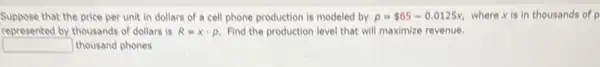 Suppose that the price per unit in dollars of a cell phone production is modeled by p= 65-0.0125x where xis in thousands of p
represented by thousands of dollars is R=xcdot p Find the production level that will maximize revenue.
square  thousand phones