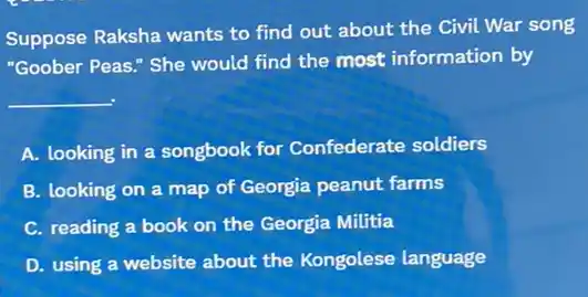 Suppose Raksha wants to find out about the Civil War song
"Goober Peas." She would find the most information by
__
A. looking in a songbook for Confederate soldiers
B. looking on a map of Georgia peanut farms
C. reading a book on the Georgia Militia
D. using a website about the Kongolese language