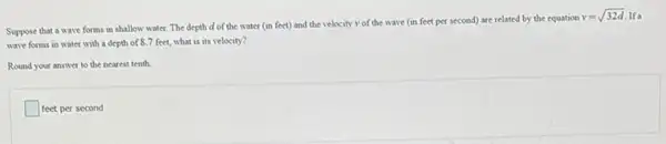 Suppose that a wave forms in shallow water The depth d of the water (in feet)and the velocity v of the wave (in feet per second) are related by the equation
v=sqrt (32d) If a
wave forms in water with a depth of 8.7 feet, what is its velocity?
Round your answer to the nearest tenth.
square  square