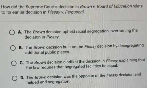 How did the Supreme Court's decision in Brown v. Board of Education relate
to its earlier decision in Plessy v. Ferguson?
A. The Brown decision upheld racial segregation, overturning the
decision in Plessy.
B. The Brown decision built on the Plessy decision by desegregating
additional public places.
C. The Brown decision clarified the decision in Plessy, explaining that
the law requires that segregated facilities be equal.
D. The Brown decision was the opposite of the Plessy decision and
helped end segregation.