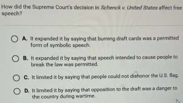 How did the Supreme Court's decision in Schenck v. United States affect free
speech?
A. It expanded it by saying that burning draft cards was a permitted
form of symbolic speech.
B. It expanded it by saying that speech intended to cause people to
break the law was permitted.
C. It limited it by saying that people could not dishonor the U.S. flag.
D. It limited it by saying that opposition to the draft was a danger to
the country during wartime.