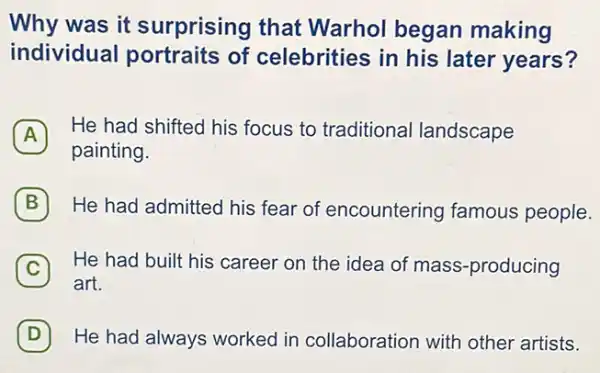 Why was it surprising that Warhol began making
individual portraits of celebrities in his later years?
A
He had shifted his focus to traditiona landscape
A
painting.
B He had admitted his fear of encountering famous people.
C He had built his career on the idea of mass-producing
art.
D He had always worked in collaboration with other artists.