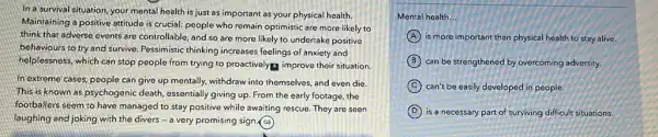 In a survival situation, your mental health is just as important as your physical health.
Maintaining a positive attitude is crucial: people who remain optimistic are more likely to
think that adverse events are controllable, and so are more likely to undertake positive
behaviours to try and survive. Pessimistic thinking increases feelings of anxiety and
helplessness, which can stop people from trying to proactivelyg improve their situation
In extreme cases, people can give up mentally,withdraw into themselves, and even die.
This is known as psychogenic death, essentially giving up. From the early footage, the
footballers seem to have managed to stay positive while awaiting rescue. They are seen
laughing and joking with the divers - a very promising sign (a)
Mental health __
A is more important than physical health to stay alive.
B can be strengthened by overcoming adversity.
C can't be easily developed in people
D is a necessary part of surviving difficult situations.