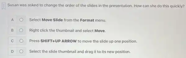 Susan was asked to change the order of the slides in the presentation. How can she do this quickly?
A	Select Move Slide from the Format menu.
B	Right click the thumbnai and select Move.
C	Press SHIFT+UP ARROW to move the slide up one position.
D	Select the slide thumbnail and drag it to its new position.